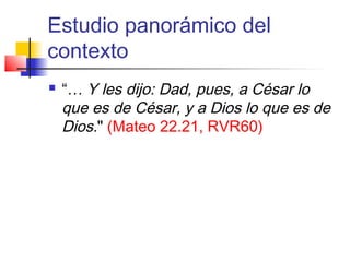 Estudio panorámico del
contexto
 “… Y les dijo: Dad, pues, a César lo
que es de César, y a Dios lo que es de
Dios." (Mateo 22.21, RVR60)
 
