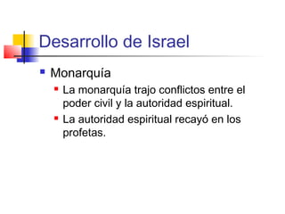 Desarrollo de Israel
 Monarquía
 La monarquía trajo conflictos entre el
poder civil y la autoridad espiritual.
 La autoridad espiritual recayó en los
profetas.
 