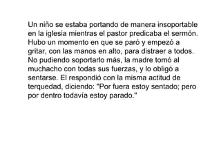 Un niño se estaba portando de manera insoportable
en la iglesia mientras el pastor predicaba el sermón.
Hubo un momento en que se paró y empezó a
gritar, con las manos en alto, para distraer a todos.
No pudiendo soportarlo más, la madre tomó al
muchacho con todas sus fuerzas, y lo obligó a
sentarse. El respondió con la misma actitud de
terquedad, diciendo: "Por fuera estoy sentado; pero
por dentro todavía estoy parado."
 