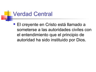 Verdad Central
 El creyente en Cristo está llamado a
someterse a las autoridades civiles con
el entendimiento que el principio de
autoridad ha sido instituido por Dios.
 