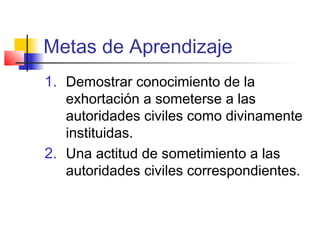 Metas de Aprendizaje
1. Demostrar conocimiento de la
exhortación a someterse a las
autoridades civiles como divinamente
instituidas.
2. Una actitud de sometimiento a las
autoridades civiles correspondientes.
 