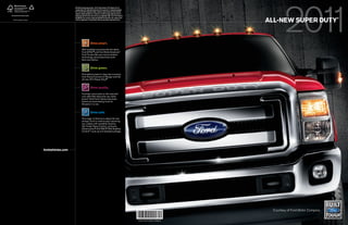 1
                                                         2010 EPA-estimated mpg city/hwy.: 22/25 Transit Connect; 22/27 Ranger 4x2 2.3L
                                                         5-speed manual. 2011 Super Duty based on Ford drive-cycle tests of comparably equipped
                                                         2011 Ford and 2010 competitive models. 2 Based on vehicle registration data and latest
                                                         odometer readings available to R. L. Polk & Co. for 1992 and newer model year full-size
Printed in USA. Please recycle.                          pickups and vans still on the road in the U.S. as of September 2009. 3 Ford F-150. Based on


                                                                                                                                                                                  all-new super duty
                                                         both NHTSA 5-Star crash test ratings and 2009 IIHS Top Safety Pick. Star ratings are part                                                                  ®
  ©2010 Ford Motor Company                               of the U.S. Department of Transportation’s Safercar.gov program (www.safercar.gov).




                                                                                     drive smart.
                                                                     With available exclusives like the latest
                                                                     Ford SYNC® and Ford Work Solutions,       TM


                                                                     Ford Trucks offer you more innovative
                                                                     technology and productivity tools
                                                                     than ever before.


                                                                                     drive green.
                                                                     Ford delivers best-in-class fuel economy
                                                                     from Transit Connect to Ranger and the
                                                                     all-new 2011 Super Duty.®1


                                                                                     drive quality.
                                                                     Ford has more trucks on the road with
                                                                     over 250,000 miles than any other
                                                                     brand.2 And Ford F-Series has been
                                                                     America’s best-selling truck for
                                                                     33 years in a row.


                                                                                     drive safe.
                                                                     The maker of America’s safest full-size
                                                                     pickup,3 Ford is continuously improving
                                                                     your safety with available features
                                                                     like Trailer Sway Control, exclusive
                                                                     AdvanceTrac® with RSC® (Roll Stability
                                                                     ControlTM ) and up to 6 standard airbags.




                                  fordvehicles.com




                                                                                                                                                                                   Courtesy of Ford Motor Company

                                                                                                                                                       00000-0000-CODE-11FSDCAT
 