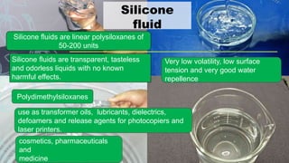 Silicone
fluid
Silicone fluids are linear polysiloxanes of
50-200 units
Very low volatility, low surface
tension and very good water
repellence
Silicone fluids are transparent, tasteless
and odorless liquids with no known
harmful effects.
use as transformer oils, lubricants, dielectrics,
defoamers and release agents for photocopiers and
laser printers.
cosmetics, pharmaceuticals
and
medicine
Polydimethylsiloxanes
 