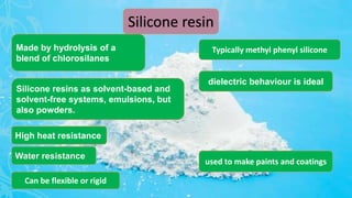 Silicone resin
Water resistance
Made by hydrolysis of a
blend of chlorosilanes
High heat resistance
dielectric behaviour is ideal
Silicone resins as solvent-based and
solvent-free systems, emulsions, but
also powders.
Typically methyl phenyl silicone
Can be flexible or rigid
used to make paints and coatings
 
