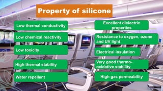 Property of silicone
Water repellent
Very good thermo-
oxidative stability
Excellent dielectric
properties
Low chemical reactivity
Low toxicity
High thermal stability
High gas permeability
Low thermal conductivity
Resistance to oxygen, ozone
and UV light
Electrical insulation
 