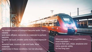 As modern means of transport become faster, more
reliable
and more efficient, demands on materials to perform
become
tougher. As such, smaller parts must resist exposure
to
extreme heat, moisture, salt and fuels. Most
materials
deteriorate in these conditions, but not silicones.
Silicones retain their properties and –
most important –
ensure that cars, ships, airplanes and
trains operate safely
for the long haul.
 