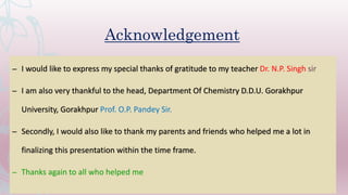 Acknowledgement
– I would like to express my special thanks of gratitude to my teacher Dr. N.P. Singh sir
– I am also very thankful to the head, Department Of Chemistry D.D.U. Gorakhpur
University, Gorakhpur Prof. O.P. Pandey Sir.
– Secondly, I would also like to thank my parents and friends who helped me a lot in
finalizing this presentation within the time frame.
– Thanks again to all who helped me
 