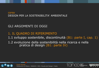 corso
DESIGN PER LA SOSTENIBILITA’ AMBIENTALE



GLI ARGOMENTI DI OGGI

1. IL QUADRO DI RIFERIMENTO
1.1 sviluppo sostenibile, discontinuità (B1: parte I, cap. 1)
1.2 evoluzione della sostenibilità nella ricerca e nella
       pratica di design (B1: parte IV)




     Carlo Vezzoli
     Politecnico di Milano / INDACO / DIS / Scuola del Design / Italia
 