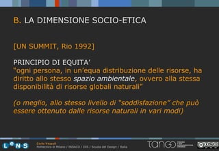 B. LA DIMENSIONE SOCIO-ETICA


[UN SUMMIT, Rio 1992]

PRINCIPIO DI EQUITA’
“ogni persona, in un’equa distribuzione delle risorse, ha
diritto allo stesso spazio ambientale, ovvero alla stessa
disponibilità di risorse globali naturali”

(o meglio, allo stesso livello di “soddisfazione” che può
essere ottenuto dalle risorse naturali in vari modi)



       Carlo Vezzoli
       Politecnico di Milano / INDACO / DIS / Scuola del Design / Italia
 