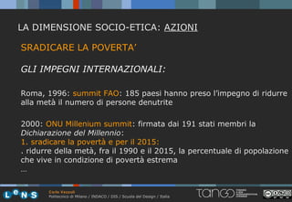 LA DIMENSIONE SOCIO-ETICA: AZIONI

SRADICARE LA POVERTA’

GLI IMPEGNI INTERNAZIONALI:

Roma, 1996: summit FAO: 185 paesi hanno preso l’impegno di ridurre
alla metà il numero di persone denutrite

2000: ONU Millenium summit: firmata dai 191 stati membri la
Dichiarazione del Millennio:
1. sradicare la povertà e per il 2015:
. ridurre della metà, fra il 1990 e il 2015, la percentuale di popolazione
che vive in condizione di povertà estrema
…

       Carlo Vezzoli
       Politecnico di Milano / INDACO / DIS / Scuola del Design / Italia
 