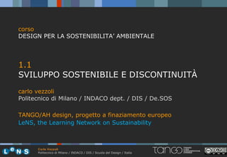 corso
DESIGN PER LA SOSTENIBILITA’ AMBIENTALE




1.1
SVILUPPO SOSTENIBILE E DISCONTINUITÀ
carlo vezzoli
Politecnico di Milano / INDACO dept. / DIS / De.SOS

TANGO/AH design, progetto a finaziamento europeo
LeNS, the Learning Network on Sustainability



      Carlo Vezzoli
      Politecnico di Milano / INDACO / DIS / Scuola del Design / Italia
 