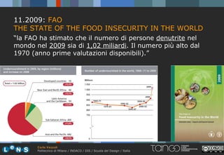 11.2009: FAO
THE STATE OF THE FOOD INSECURITY IN THE WORLD
“la FAO ha stimato che il numero di persone denutrite nel
mondo nel 2009 sia di 1,02 miliardi. Il numero più alto dal
1970 (anno prime valutazioni disponibili).”




       Carlo Vezzoli
       Politecnico di Milano / INDACO / DIS / Scuola del Design / Italia
 
