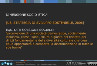 DIMENSIONE SOCIO-ETICA

[UE, STRATEGIA DI SVILUPPO SOSTENIBILE, 2006]

EQUITA’ E COESIONE SOCIALE:
“promozione di una società democratica, socialmente
inclusiva, coesa, sana, sicura e giusta nel rispetto dei
diritti fondamentali e della diversità culturale che crea
eque opportunità e combatte la discriminazione in tutte le
sue forme”



      Carlo Vezzoli
      Politecnico di Milano / INDACO / DIS / Scuola del Design / Italia
 