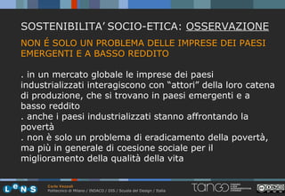 SOSTENIBILITA’ SOCIO-ETICA: OSSERVAZIONE
NON É SOLO UN PROBLEMA DELLE IMPRESE DEI PAESI
EMERGENTI E A BASSO REDDITO

. in un mercato globale le imprese dei paesi
industrializzati interagiscono con “attori” della loro catena
di produzione, che si trovano in paesi emergenti e a
basso reddito
. anche i paesi industrializzati stanno affrontando la
povertà
. non è solo un problema di eradicamento della povertà,
ma più in generale di coesione sociale per il
miglioramento della qualità della vita


      Carlo Vezzoli
      Politecnico di Milano / INDACO / DIS / Scuola del Design / Italia
 