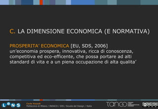 C. LA DIMENSIONE ECONOMICA (E NORMATIVA)

PROSPERITA’ ECONOMICA [EU, SDS, 2006]
un’economia prospera, innovativa, ricca di conoscenza,
competitiva ed eco-efficente, che possa portare ad alti
standard di vita e a un piena occupazione di alta qualita’




       Carlo Vezzoli
       Politecnico di Milano / INDACO / DIS / Scuola del Design / Italia
 