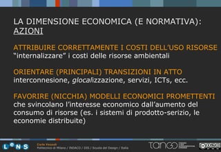 LA DIMENSIONE ECONOMICA (E NORMATIVA):
AZIONI

ATTRIBUIRE CORRETTAMENTE I COSTI DELL’USO RISORSE
“internalizzare” i costi delle risorse ambientali

ORIENTARE (PRINCIPALI) TRANSIZIONI IN ATTO
interconnesione, glocalizzazione, servizi, ICTs, ecc.

FAVORIRE (NICCHIA) MODELLI ECONOMICI PROMETTENTI
che svincolano l’interesse economico dall’aumento del
consumo di risorse (es. i sistemi di prodotto-serizio, le
economie distribuite)


       Carlo Vezzoli
       Politecnico di Milano / INDACO / DIS / Scuola del Design / Italia
 