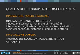 QUALITÀ DEL CAMBIAMENTO: DISCONTINUITA’

INNOVAZIONE (ANCHE) RADICALE

INNOVAZIONI (ANCHE) DI SISTEMA
innovazioni tecniche, ma anche di modalità di
interazione tra gli artefatti e l’utente e tra i vari attori
socio-economici del sistemia di domanda e offerta

INNOVAZIONE DIFFUSA
PROMUOVERE SOLUZIONI PLAUSIBILI E (PIU’)
ATTRAENTI



      Carlo Vezzoli
      Politecnico di Milano / INDACO / DIS / Scuola del Design / Italia
 