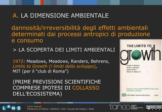 A. LA DIMENSIONE AMBIENTALE

dannosità/irreversibilità degli effetti ambientali
determinati dai processi antropici di produzione
e consumo
> LA SCOPERTA DEI LIMITI AMBIENTALI

1972: Meadows, Meadows, Randers, Behrens,
Limits to Growth (i limiti dello sviluppo),
MIT (per il “club di Roma”)

(PRIME PREVISIONI SCIENTIFICHE
COMPRESE IPOTESI DI COLLASSO
DELL’ECOSISTEMA)

      Carlo Vezzoli
      Politecnico di Milano / INDACO / DIS / Scuola del Design / Italia
 