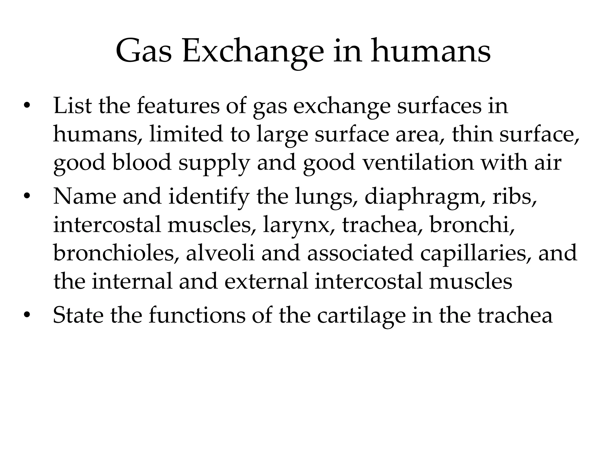 Gas Exchange in humans
• List the features of gas exchange surfaces in
humans, limited to large surface area, thin surface,
good blood supply and good ventilation with air
• Name and identify the lungs, diaphragm, ribs,
intercostal muscles, larynx, trachea, bronchi,
bronchioles, alveoli and associated capillaries, and
the internal and external intercostal muscles
• State the functions of the cartilage in the trachea