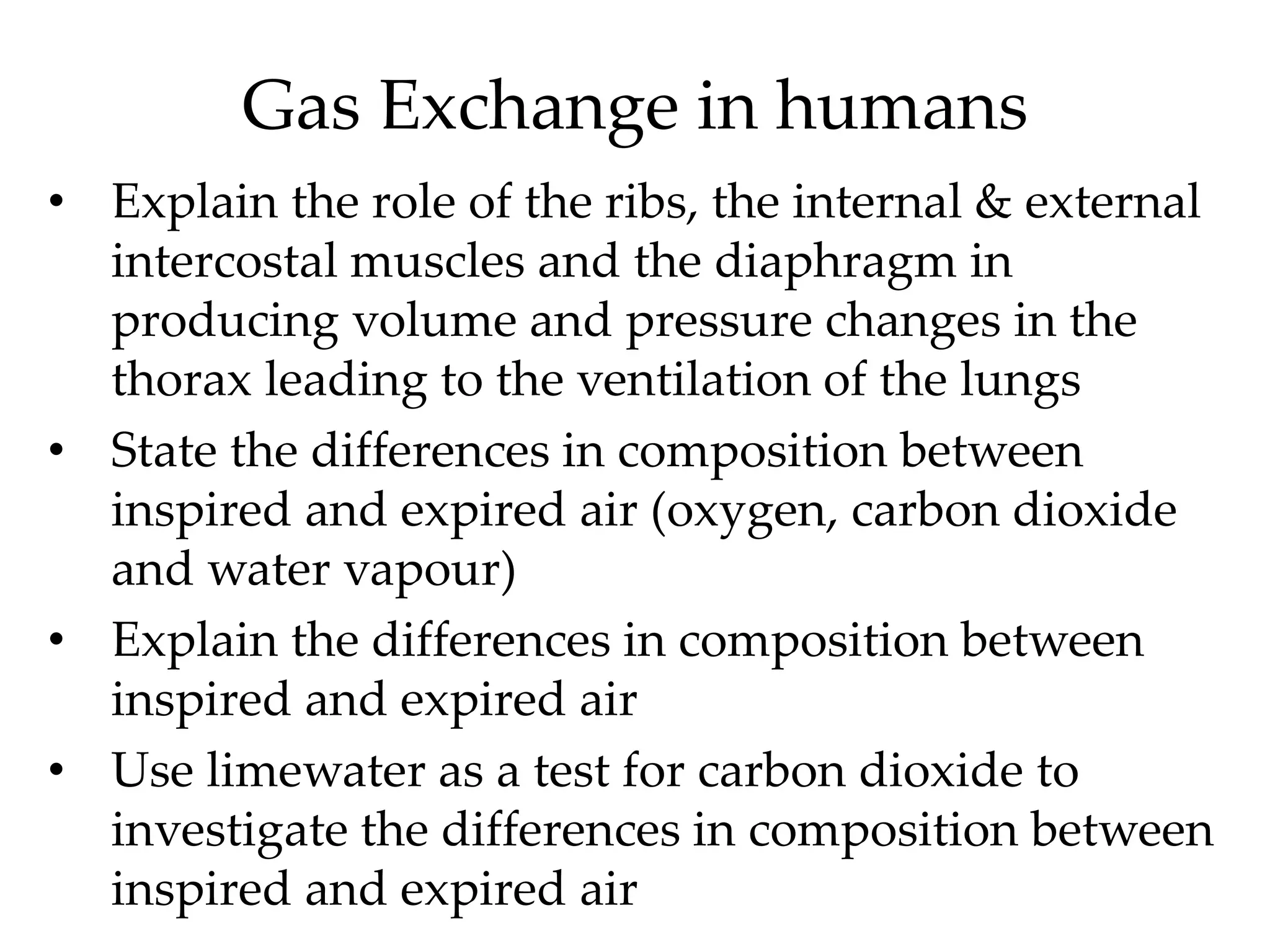 Gas Exchange in humans
• Explain the role of the ribs, the internal & external
intercostal muscles and the diaphragm in
producing volume and pressure changes in the
thorax leading to the ventilation of the lungs
• State the differences in composition between
inspired and expired air (oxygen, carbon dioxide
and water vapour)
• Explain the differences in composition between
inspired and expired air
• Use limewater as a test for carbon dioxide to
investigate the differences in composition between
inspired and expired air