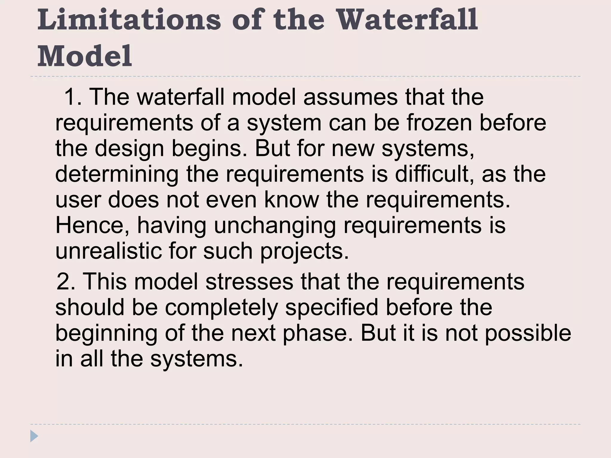 Limitations of the Waterfall
Model
1. The waterfall model assumes that the
requirements of a system can be frozen before
the design begins. But for new systems,
determining the requirements is difficult, as the
user does not even know the requirements.
Hence, having unchanging requirements is
unrealistic for such projects.
2. This model stresses that the requirements
should be completely specified before the
beginning of the next phase. But it is not possible
in all the systems.
 