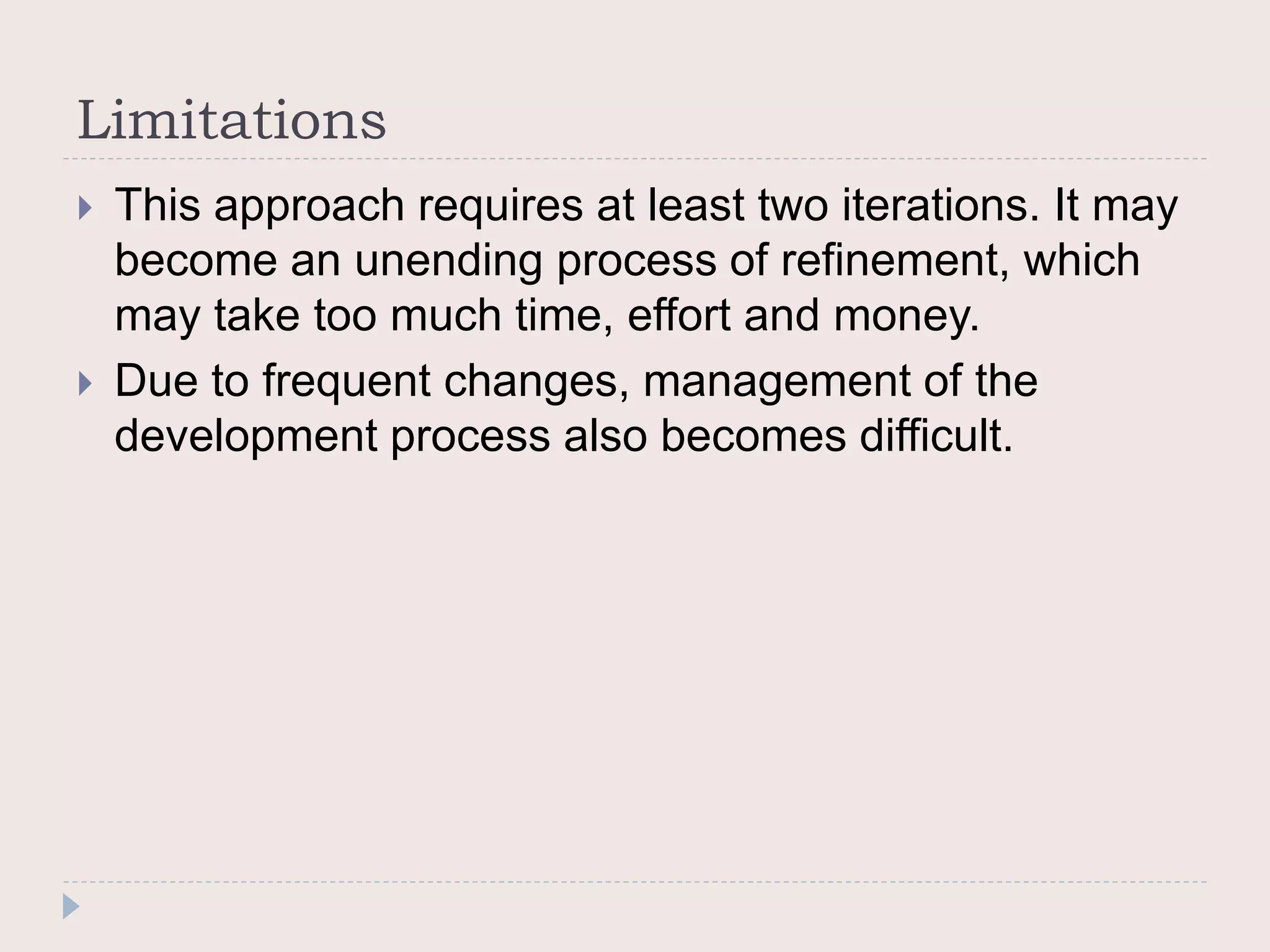 Limitations
 This approach requires at least two iterations. It may
become an unending process of refinement, which
may take too much time, effort and money.
 Due to frequent changes, management of the
development process also becomes difficult.
 