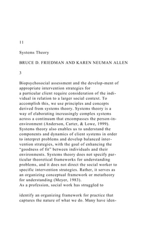 11
Systems Theory
BRUCE D. FRIEDMAN AND KAREN NEUMAN ALLEN
3
Biopsychosocial assessment and the develop-ment of
appropriate intervention strategies for
a particular client require consideration of the indi-
vidual in relation to a larger social context. To
accomplish this, we use principles and concepts
derived from systems theory. Systems theory is a
way of elaborating increasingly complex systems
across a continuum that encompasses the person-in-
environment (Anderson, Carter, & Lowe, 1999).
Systems theory also enables us to understand the
components and dynamics of client systems in order
to interpret problems and develop balanced inter-
vention strategies, with the goal of enhancing the
“goodness of fit” between individuals and their
environments. Systems theory does not specify par-
ticular theoretical frameworks for understanding
problems, and it does not direct the social worker to
specific intervention strategies. Rather, it serves as
an organizing conceptual framework or metatheory
for understanding (Meyer, 1983).
As a profession, social work has struggled to
identify an organizing framework for practice that
captures the nature of what we do. Many have iden-
 