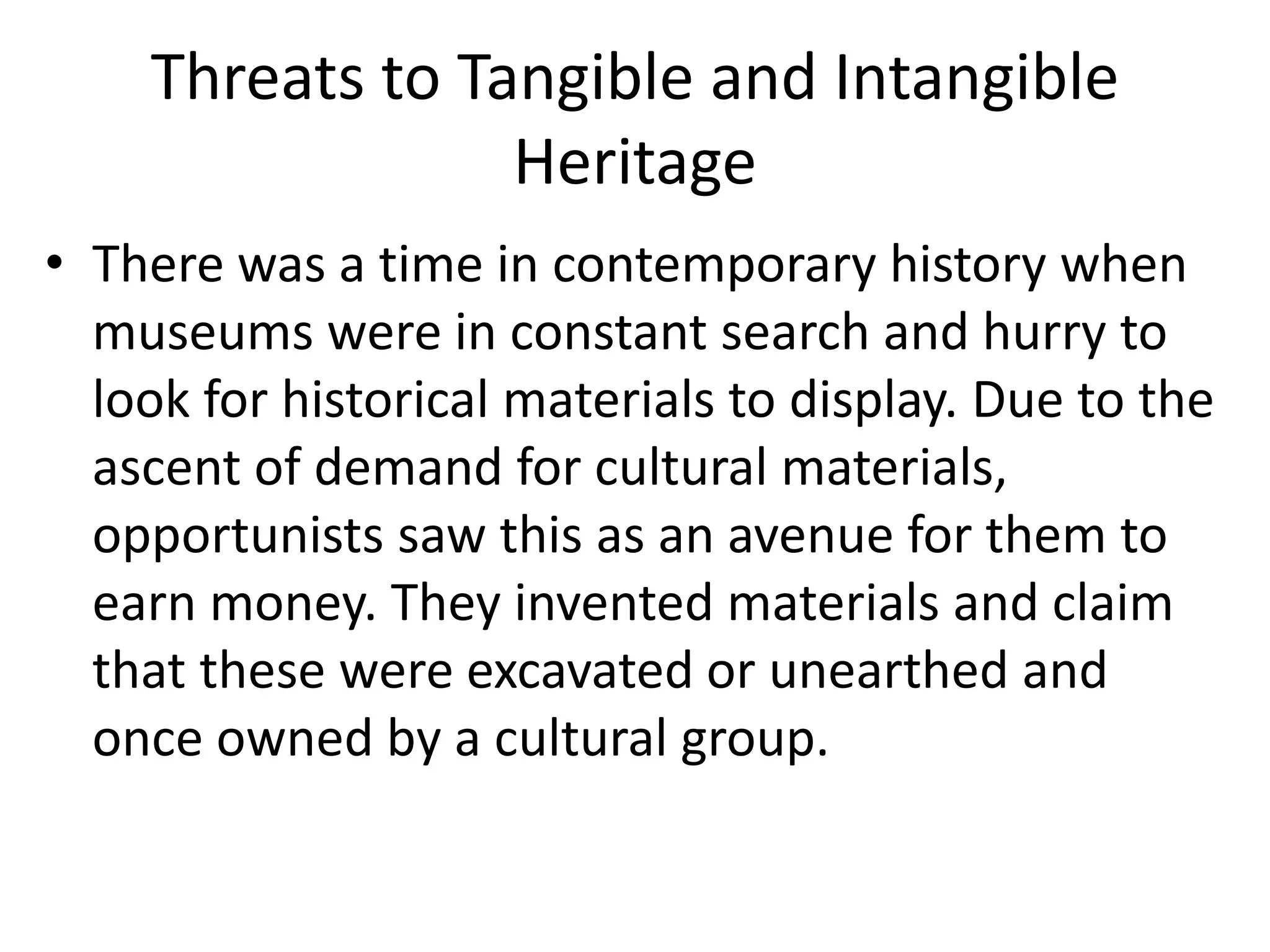 Threats to Tangible and Intangible
Heritage
• There was a time in contemporary history when
museums were in constant search and hurry to
look for historical materials to display. Due to the
ascent of demand for cultural materials,
opportunists saw this as an avenue for them to
earn money. They invented materials and claim
that these were excavated or unearthed and
once owned by a cultural group.
 