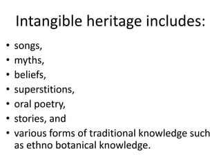 Intangible heritage includes:
• songs,
• myths,
• beliefs,
• superstitions,
• oral poetry,
• stories, and
• various forms of traditional knowledge such
as ethno botanical knowledge.
 