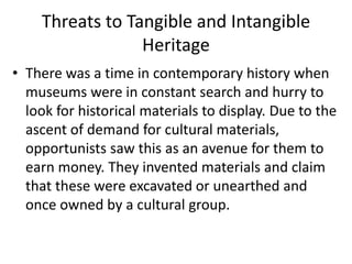Threats to Tangible and Intangible
Heritage
• There was a time in contemporary history when
museums were in constant search and hurry to
look for historical materials to display. Due to the
ascent of demand for cultural materials,
opportunists saw this as an avenue for them to
earn money. They invented materials and claim
that these were excavated or unearthed and
once owned by a cultural group.
 