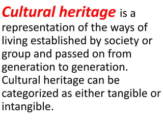 Cultural heritage is a
representation of the ways of
living established by society or
group and passed on from
generation to generation.
Cultural heritage can be
categorized as either tangible or
intangible.
 