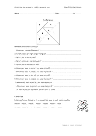 M20201 the first semester of the 2010 academic year                                     SAMUTPRAKAN SCHOOL

Name ……………………………………….…………….. Class ………………….. No ……….

                                                  1.3 Tangram




Direction: Answer the Question.
1. How many pieces of tangram? ........................................................................................
2. Which pieces are right angle triangles? ……………………………………………………..
3. Which pieces are square? …………………………………………………………………….
4. Which pieces are parallelogram? ……………………………………….……………………
5. Which pieces have equal area? ………………………………………………………………
6. How many area of piece 1 per area of total ? ……………………………………………….
7. How many area of piece 7 per area of piece 1 ? …………………………………………..
8. How many area of piece 7 per area of total ? ……………………………………………….
9. How many area of piece 3 per area of piece 4 ? …………………………………………..
10. How many area of piece 3 per area of piece 6 ? …………………………………………
11. How many area of piece 4 per area of piece 6 ? …………………………………………
12. If area of piece 1 equal to 4, What is area of total? ……………………………………….

Conclusion
Let area of piece 3 equal to 1, so you will get area of each piece equal to
Piece 1 : Piece 2 : Piece 3 : Piece 4 : Piece 5 : Piece 6 : Piece 7
= .….. : .…… : 1 : ..….. : ..….. : …… : .……




                                                                                    PRODUCE BY TASANEE RATANAWIJITR
 