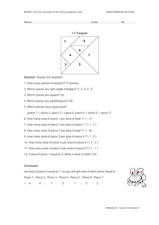 M20201 the first semester of the 2010 academic year                SAMUTPRAKAN SCHOOL

Name ……………………………………….…………….. Class ………………….. No ……….

                                         1.3 Tangram




Direction: Answer the Question.
1. How many pieces of tangram? (7 pieces)
2. Which pieces are right angle triangles? (1, 2, 3, 5, 7)
3. Which pieces are square? (4)
4. Which pieces are parallelogram? (6)
5. Which pieces have equal area?
   (piece 1 = piece 2, piece 3 = piece 5, piece 4 = piece 6 = piece 7)
6. How many area of piece 1 per area of total ? ( 1 : 4 )
7. How many area of piece 7 per area of piece 1 ? ( 1 : 2 )
8. How many area of piece 7 per area of total ? ( 1 : 8 )
9. How many area of piece 3 per area of piece 4 ? ( 1 : 2 )
10. How many area of piece 3 per area of piece 6 ? ( 1 : 2 )
11. How many area of piece 4 per area of piece 6 ? ( 1 : 1 )
12. If area of piece 1 equal to 4, What is area of total? (16)

Conclusion
Let area of piece 3 equal to 1, so you will get area of each piece equal to
Piece 1 : Piece 2 : Piece 3 : Piece 4 : Piece 5 : Piece 6 : Piece 7
= 4 : 4 : 1 : 2 : 1 : 2 : 2




                                                                   PRODUCE BY TASANEE RATANAWIJITR
 