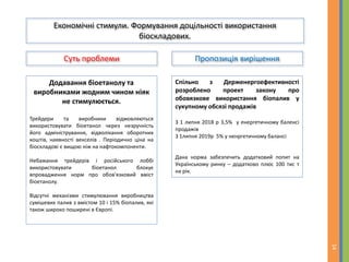 Суть проблеми Пропозиція вирішення
14
Економічні стимули. Формування доцільності використання
біоскладових.
Додавання біоетанолу та
виробниками жодним чином ніяк
не стимулюється.
Трейдери та виробники відмовляються
використовувати біоетанол через незручність
його адміністрування, відволікання оборотних
коштів, наявності векселів . Періодично ціна на
біоскладові є вищою ніж на нафтокомпоненти.
Небажання трейдерів і російського лоббі
використовувати біоетанол блокує
впровадження норм про обов'язковий вміст
біоетанолу.
Відсутні механізми стимулювання виробництва
сумішевих палив з вмістом 10 і 15% біопалив, які
також широко поширені в Європі.
Спільно з Держенергоефективності
розроблено проект закону про
обовязкове використання біопалив у
сукупному обсязі продажів
З 1 липня 2018 р 3,5% у енергетичному баленсі
продажів
З 1липня 2019р 5% у ненргетичному балансі
Дана норма забезпечить додатковий попит на
Українському ринку – додатково плюс 100 тис т
на рік.
 
