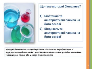 Що таке моторні біопалива?
1) Біоетанол та
альтернативні палива на
його основі
2) Біодизель та
альтернативні палива на
його основі
Моторні біопалива – паливні органічні сполуки які виробляються з
відновлювальної сировини і широко використовуються у світі як замінники
традиційних палив або у якості їх компонентів
7
 