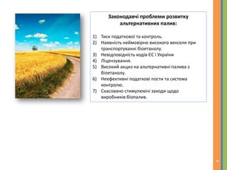 Законодавчі проблеми розвитку
альтернативних палив:
1) Тиск податкової та контроль.
2) Наявність неймовірно високого векселя при
транспортуванні біоетанолу.
3) Невідповідність кодів ЄС і України
4) Ліцензування.
5) Високий акциз на альтернативні палива з
біоетанолу.
6) Неефективні податкові пости та система
контролю.
7) Скасовано стимулюючі заходи щодо
виробників біопалив.
8
 