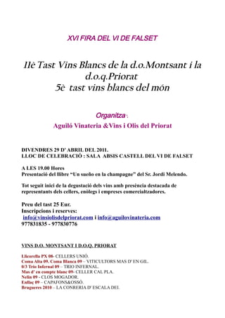 XVI FIRA DEL VI DE FALSET


11è Tast Vins Blancs de la d.o.Montsant i la
               d.o.q.Priorat
        5è tast vins blancs del món

                            Organitza :
              Aguiló Vinateria &Vins i Olis del Priorat


DIVENDRES 29 D' ABRIL DEL 2011.
LLOC DE CELEBRACIÓ : SALA ABSIS CASTELL DEL VI DE FALSET

A LES 19.00 Hores
Presentació del llibre “Un sueño en la champagne” del Sr. Jordi Melendo.

Tot seguit inici de la degustació dels vins amb presència destacada de
representants dels cellers, enòlegs i empreses comercialtzadores.

Preu del tast 25 Eur.
Inscripcions i reserves:
 info@vinsiolisdelpriorat.com i info@aguilovinateria.com
977831835 - 977830776


VINS D.O. MONTSANT I D.O.Q. PRIORAT

Llicorella PX 08- CELLERS UNIÓ.
Coma Alta 09. Coma Blanca 09 – VITICULTORS MAS D' EN GIL.
0/3 Trio Infernal 09 – TRIO INFERNAL.
Mas d' en compte blanc 09- CELLER CAL PLA.
Nelin 09 - CLOS MOGADOR.
Enllaç 09 – CAPAFONS&OSSÓ.
Brugueres 2010 – LA CONRERIA D' ESCALA DEI.
 