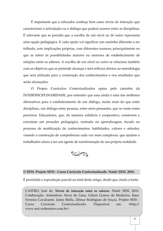 6
É importante que o educador conheça bem esses níveis de interação que
caracterizam a articulação ou o diálogo que poderá ocorrer entre as disciplinas.
É relevante que se perceba que a escolha de um nível ou de outro representa
uma opção pedagógica. E cada opção vai significar um caminho diferente a ser
trilhado, com implicações próprias, com diferentes nuances, principalmente no
que se refere às possibilidades maiores ou menores de estabelecimento de
relações entre os saberes. A escolha de um nível ou outro se relaciona também
com os objetivos que se pretende alcançar e terá reflexos diretos na metodologia
que será utilizada para a construção dos conhecimentos e nos resultados que
serão alcançados.
O Projeto Currículos Contextualizados optou pelo caminho da
INTERDISCIPLINARIDADE, por entender que essa ainda é uma das melhores
alternativas para o estabelecimento de um diálogo, muito mais do que entre
disciplinas, um diálogo entre pessoas, entre seres pensantes, que se veem como
parceiros. Educadores, que, de maneira solidária e cooperativa, constroem e
exercitam um proceder pedagógico, centrado na aprendizagem, focado no
processo de mobilização de conhecimentos, habilidades, valores e atitudes,
visando a construção de competências cada vez mais complexas, que ajudam o
trabalhador-aluno a ser um agente de transformação de sua própria realidade.
© SESI. Projeto SESI - Curso Currículo Contextualizado. Natal: SESI, 2010.
É permitida a reprodução parcial ou total deste artigo, desde que citada a fonte:
REFERÊNCIAS
CASTRO, José de. Níveis de interação entre os saberes. Natal: SESI, 2010.
Colaboração: Artemilson Alves de Lima, Gilson Gomes de Medeiros, Ilane
Ferreira Cavalcante, Jaime Biella, Zilmar Rodrigues de Souza. Projeto SESI -
Curso Currículo Contextualizado. Disponível em: <http://
www.sesi.webensino.com.br>.
 