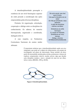 4
A interdisciplinaridade pressupõe a
existência de um nível hierárquico superior
de onde procede a coordenação das ações
empreendidas pelas diversas disciplinas.
Portanto, há organização, articulação,
cooperação e diálogo entre as disciplinas do
conhecimento. Os saberes, de maneira
hierarquizada, organizada e coordenada,
dialogam entre si.
A esse respeito, os Parâmetros
Curriculares Nacionais do ensino médio
afirmam:
É importante enfatizar que a interdisciplinaridade supõe um eixo
integrador, que pode ser o objeto de conhecimento, um projeto de
investigação, um plano de intervenção. Nesse sentido, ela deve
partir da necessidade sentida pelas escolas, professores e alunos de
explicar, compreender, intervir, mudar, prever, algo que desafia
uma disciplina isolada e atrai a atenção de mais de um olhar,
talvez vários. (BRASIL, 1999, p. 88-89).
Em outra escola, num nível
mais à frente,
Uma quarta disciplina veio se
somar
Às três que estudavam o meio
ambiente:
A ação das disciplinas
resolveu coordenar.
Estabeleceu-se então
hierarquia
E a noção de finalidade.
Estabeleceu-se troca,
sinergia,
Diálogo, conversa:
INTERDISCIPLINARIDADE.
Figura 3: Interdisciplinaridade.
 