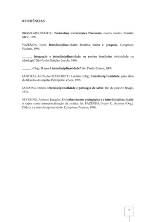 7
REFERÊNCIAS
BRASIL.MEC/SEMTEC. Parâmetros Curriculares Nacionais: ensino médio. Brasília:
MEC, 1999.
FAZENDA, Ivani. Interdisciplinaridade: história, teoria e pesquisa. Campinas:
Papirus, 1994.
______. Integração e interdisciplinaridade no ensino brasileiro: efetividade ou
ideologia? São Paulo: Edições Loyola, 1996.
______. (Org). O que é interdisciplinaridade? São Paulo: Cortez, 2008.
JANTSCH, Ari Paulo; BIANCHETTI, Lucídio. (Org.) Interdisciplinaridade: para além
da filosofia do sujeito. Petrópolis: Vozes, 1995.
JAPIASSU, Hilton. Interdisciplinaridade e patologia do saber. Rio de Janeiro: Imago,
1976.
SEVERINO, Antonio Joaquim. O conhecimento pedagógico e a interdisciplinaridade:
o saber como intencionalização da prática. In: FAZENDA, Ivany C. Arantes (Org.).
Didática e interdisciplinaridade. Campinas: Papirus, 1998.
 