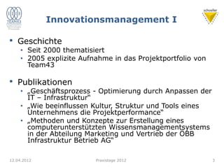 Innovationsmanagement I
• Geschichte
• Seit 2000 thematisiert
• 2005 explizite Aufnahme in das Projektportfolio von
Team43
• Publikationen
• „Geschäftsprozess - Optimierung durch Anpassen der
IT – Infrastruktur“
• „Wie beeinflussen Kultur, Struktur und Tools eines
Unternehmens die Projektperformance“
• „Methoden und Konzepte zur Erstellung eines
computerunterstützten Wissensmanagementsystems
in der Abteilung Marketing und Vertrieb der ÖBB
Infrastruktur Betrieb AG“
12.04.2012 Praxistage 2012 3
 
