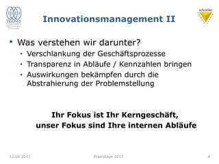 Innovationsmanagement II
• Was verstehen wir darunter?
• Verschlankung der Geschäftsprozesse
• Transparenz in Abläufe / Kennzahlen bringen
• Auswirkungen bekämpfen durch die
Abstrahierung der Problemstellung
Ihr Fokus ist Ihr Kerngeschäft,
unser Fokus sind Ihre internen Abläufe
12.04.2012 Praxistage 2012 4
 