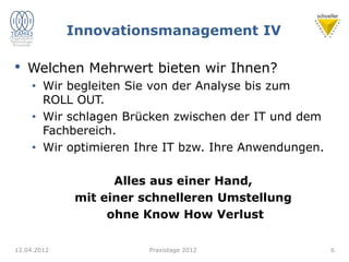 Innovationsmanagement IV
• Welchen Mehrwert bieten wir Ihnen?
• Wir begleiten Sie von der Analyse bis zum
ROLL OUT.
• Wir schlagen Brücken zwischen der IT und dem
Fachbereich.
• Wir optimieren Ihre IT bzw. Ihre Anwendungen.
Alles aus einer Hand,
mit einer schnelleren Umstellung
ohne Know How Verlust
12.04.2012 Praxistage 2012 6
 