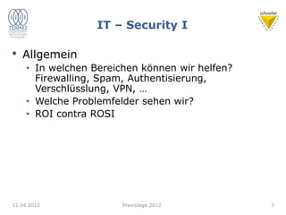 IT – Security I
• Allgemein
• In welchen Bereichen können wir helfen?
Firewalling, Spam, Authentisierung,
Verschlüsslung, VPN, …
• Welche Problemfelder sehen wir?
• ROI contra ROSI
12.04.2012 Praxistage 2012 7
 