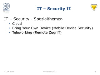 IT – Security II
IT – Security - Spezialthemen
• Cloud
• Bring Your Own Device (Mobile Device Security)
• Teleworking (Remote Zugriff)
12.04.2012 8
Praxistage 2012
 