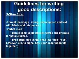 Guidelines for writing  good descriptions: 3-Structure: -Format  (headings, listing, using figures and text with labels and references ) -Verbal Cues  ( parallelism: using parallel words and phrases for parallel ideas.  ( proleptics: use verbal links like ‘also’, ‘but’, however’ etc. to signal how your description fits together.)  