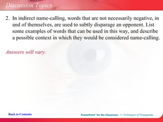 Discussion Topics Answers will vary. Back to Contents 2.  In indirect name-calling, words that are not necessarily negative, in    and of themselves, are used to subtly disparage an opponent. List    some examples of words that can be used in this way, and describe    a possible context in which they would be considered name-calling.  