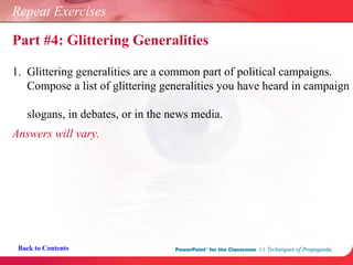 Repeat Exercises 1.  Glittering generalities are a common part of political campaigns.    Compose a list of glittering generalities you have heard in campaign    slogans, in debates, or in the news media. Answers will vary. Back to Contents Part #4: Glittering Generalities 