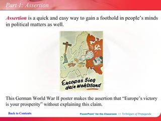 Part 1: Assertion Back to Contents Assertion  is a quick and easy way to gain a foothold in people’s minds in political matters as well. This German World War II poster makes the  assertion  that “Europe’s victory is your prosperity” without explaining this claim. 