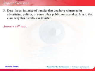 Back to Contents Repeat Exercises 3.  Describe an instance of transfer that you have witnessed in    advertising, politics, or some other public arena, and explain to the    class why this qualifies as transfer. Answers will vary. 